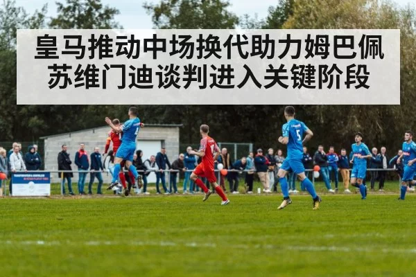 皇马推动中场换代助力姆巴佩 苏维门迪谈判进入关键阶段