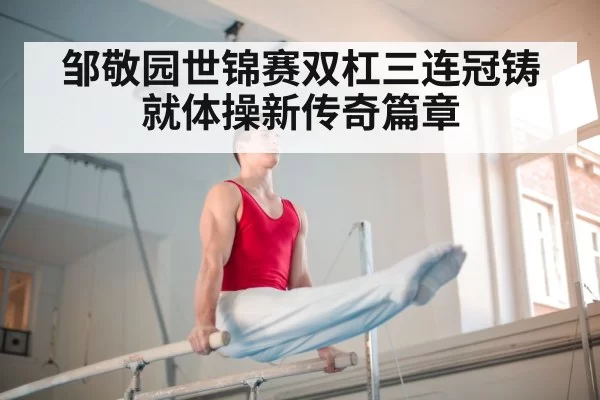 邹敬园世锦赛双杠三连冠铸就体操新传奇篇章